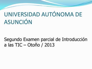 UNIVERSIDAD AUTÓNOMA DE
ASUNCIÓN
Segundo Examen parcial de Introducción
a las TIC – Otoño / 2013
 