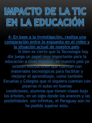 4- En base a la investigación, realiza una
comparación entre lo expuesto en el vídeo y
       la situación actual de nuestro país.
          Si bien es cierto que la Tecnología hoy
   día juega un papel muy importante para la
 educación a nivel mundial, en nuestro país ya
      existen instituciones que cuentan con
     materiales tecnológicos para facilitar y
     mejorar el aprendizaje, como también
Escuelas y Colegios que ni siquiera cuentan con
             pizarras ni aulas en buenas
  condiciones, alumnos que tienen clases bajo
los árboles, en un siglo donde los avances y las
posibilidades son infinitas, el Paraguay aún no
               ha podido superar esto.
 