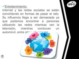 Entretenimiento: 
Internet y las redes sociales se están 
convirtiendo en formas de pasar el rato. 
Su influencia llega a ser demasiada ya 
que podemos encontrar a personas 
utilizando las redes mientras ven la 
televisión, mientras conducen un 
automóvil, entre otras situaciones 
 