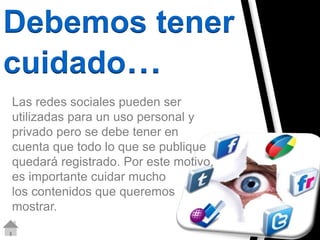 Debemos tener 
cuidado… 
Las redes sociales pueden ser 
utilizadas para un uso personal y 
privado pero se debe tener en 
cuenta que todo lo que se publique 
quedará registrado. Por este motivo, 
es importante cuidar mucho 
los contenidos que queremos 
mostrar. 
 