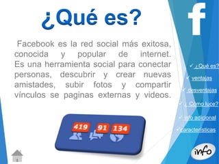  ¿Qué es? 
 ventajas 
 desventajas 
 ¿ Cómo luce? 
 info adicional 
características 
¿Qué es? 
Facebook es la red social más exitosa, 
conocida y popular de internet. 
Es una herramienta social para conectar 
personas, descubrir y crear nuevas 
amistades, subir fotos y compartir 
vínculos se paginas externas y videos. 
 