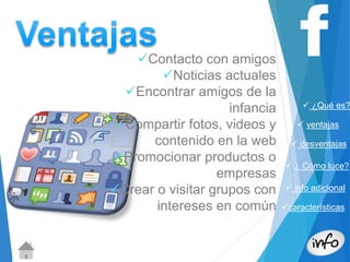  ¿Qué es? 
 ventajas 
 desventajas 
 ¿ Cómo luce? 
 info adicional 
características 
Contacto con amigos 
Noticias actuales 
Encontrar amigos de la 
infancia 
Compartir fotos, videos y 
contenido en la web 
Promocionar productos o 
empresas 
Crear o visitar grupos con 
intereses en común 
 