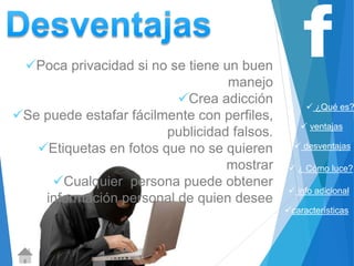  ¿Qué es? 
 ventajas 
 desventajas 
 ¿ Cómo luce? 
 info adicional 
características 
Poca privacidad si no se tiene un buen 
manejo 
Crea adicción 
Se puede estafar fácilmente con perfiles, 
publicidad falsos. 
Etiquetas en fotos que no se quieren 
mostrar 
Cualquier persona puede obtener 
información personal de quien desee 
 