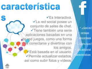  ¿Qué es? 
 ventajas 
 desventajas 
 ¿ Cómo luce? 
 info adicional 
características 
Es Interactiva. 
La red social posee un 
conjunto de salas de chat. 
Tiene también una serie 
aplicaciones basadas en una 
de red juegos, como una forma 
de conectarse y divertirse con 
los amigos. 
Está basada en el usuario. 
Permite actualizar estados, 
así como subir fotos y vídeos. 
 