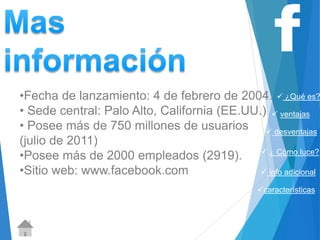  ¿Qué es? 
 ventajas 
 desventajas 
 ¿ Cómo luce? 
 info adicional 
características 
http://www.definicionabc.com/comunicacion 
/facebook.php 
•Fecha de lanzamiento: 4 de febrero de 2004. 
• Sede central: Palo Alto, California (EE.UU.) 
• Posee más de 750 millones de usuarios 
(julio de 2011) 
•Posee más de 2000 empleados (2919). 
•Sitio web: www.facebook.com 
 