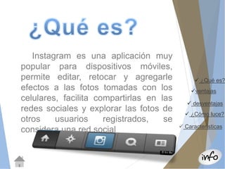  ¿Qué es? 
ventajas 
 desventajas 
 ¿Cómo luce? 
 Características 
Instagram es una aplicación muy 
popular para dispositivos móviles, 
permite editar, retocar y agregarle 
efectos a las fotos tomadas con los 
celulares, facilita compartirlas en las 
redes sociales y explorar las fotos de 
otros usuarios registrados, se 
considera una red social 
 