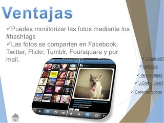  ¿Qué es? 
ventajas 
 desventajas 
 ¿Cómo luce? 
 Características 
Puedes monitorizar las fotos mediante los 
#hashtags 
Las fotos se comparten en Facebook, 
Twitter, Flickr, Tumblr, Foursquare y por 
mail. 
 