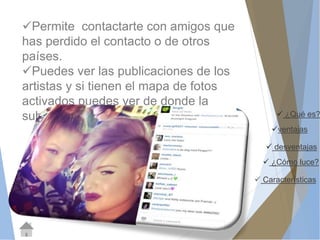  ¿Qué es? 
ventajas 
 desventajas 
 ¿Cómo luce? 
 Características 
Permite contactarte con amigos que 
has perdido el contacto o de otros 
países. 
Puedes ver las publicaciones de los 
artistas y si tienen el mapa de fotos 
activados puedes ver de donde la 
subió. 
 