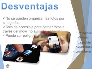 ¿Qué es? 
ventajas 
 desventajas 
 ¿Cómo luce? 
 Características 
No se pueden organizar las fotos por 
categorías. 
Solo es accesible para cargar fotos a 
través del móvil no a través de la web. 
Puede ser peligroso. 
 