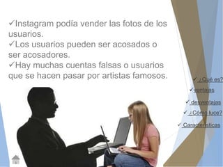  ¿Qué es? 
ventajas 
 desventajas 
 ¿Cómo luce? 
 Características 
Instagram podía vender las fotos de los 
usuarios. 
Los usuarios pueden ser acosados o 
ser acosadores. 
Hay muchas cuentas falsas o usuarios 
que se hacen pasar por artistas famosos. 
 
