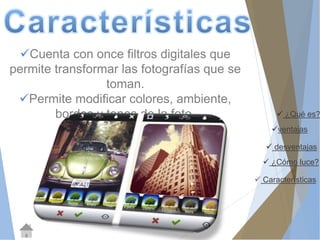  ¿Qué es? 
ventajas 
 desventajas 
 ¿Cómo luce? 
 Características 
Cuenta con once filtros digitales que 
permite transformar las fotografías que se 
toman. 
Permite modificar colores, ambiente, 
bordes y tonos de la foto. 
 