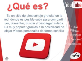  ¿Qué 
es? 
 ventajas 
 desventajas 
 ¿Cómo luce? 
características 
¿Qué es? 
Es un sitio de almacenaje gratuito en la 
red, donde es posible subir para compartir, 
ver, comentar, buscar y descargar videos. 
Es muy popular gracias a la posibilidad de 
alojar vídeos personales de forma sencilla 
 