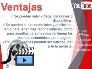  ¿Qué 
es? 
 ventajas 
 desventajas 
 ¿Cómo luce? 
características 
Se pueden subir vídeos, canciones o 
diapositivas. 
Se pueden subir comerciales y publicidad, 
tanto para tener más reconocimiento, como 
para aquellas personas que no tienen los 
recursos económicos para pagarla. 
Películas y series pueden ser subidas, por 
si te la perdiste. 
Ventajas 
 