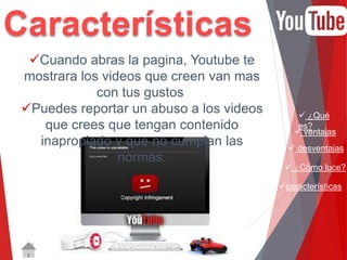 ¿Qué 
es? 
 ventajas 
 desventajas 
 ¿Cómo luce? 
características 
Características 
Cuando abras la pagina, Youtube te 
mostrara los videos que creen van mas 
con tus gustos 
Puedes reportar un abuso a los videos 
que crees que tengan contenido 
inapropiado y que no cumplan las 
normas. 
 