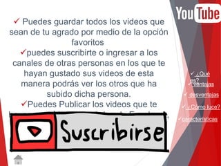  ¿Qué 
es? 
 ventajas 
 desventajas 
 ¿Cómo luce? 
características 
 Puedes guardar todos los videos que 
sean de tu agrado por medio de la opción 
favoritos 
puedes suscribirte o ingresar a los 
canales de otras personas en los que te 
hayan gustado sus videos de esta 
manera podrás ver los otros que ha 
subido dicha persona. 
Puedes Publicar los videos que te 
hayan gustado en tu página de Facebook, 
Twitter u otra red social. 
 
