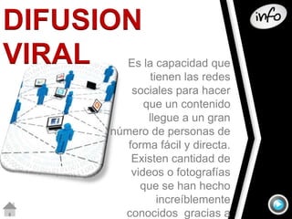 DIFUSION 
VIRAL 
Es la capacidad que 
tienen las redes 
sociales para hacer 
que un contenido 
llegue a un gran 
número de personas de 
forma fácil y directa. 
Existen cantidad de 
videos o fotografías 
que se han hecho 
increíblemente 
conocidos gracias a 
 