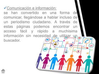 Comunicación e información: 
se han convertido en una forma de 
comunicar, llegándose a hablar incluso de 
un periodismo ciudadano. A través de 
estas páginas podemos encontrar un 
acceso fácil y rápido a muchísima 
información sin necesidad de utilizar un 
buscador. 
 