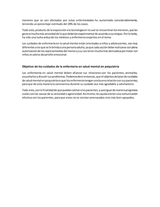 menores que se ven afectados por estas enfermedades ha aumentado considerablemente,
teniendo un porcentaje estimado del 20% de los casos.
Todo esto,producto de la exposiciónala tecnologíaen la cual se encuentranlosmenores,que les
generamuchamásansiedadde loque deberíanexperimentarde acuerdoasusetapas.Porlotanto,
ha sido una lucha ardua de los médicos y enfermeros expertos en el tema.
Los cuidados de enfermería en la salud mental están orientados a niños y adolescentes, son muy
diferentesalosque se le brindaaunapersonaadulta,yaque cada accióndebe realizarse conplena
autorizaciónde losrepresentantesdel menoryasu veztenermuchamás delicadezaportratar con
niños en pleno desarrollo emocional.
Objetivo de los cuidados de la enfermería en salud mental en psiquiatría
Los enfermeros en salud mental deben afianzar sus relaciones con los pacientes, animarlos,
escucharlosydiscutirsusproblemas.Podemosdecirentonces,que el objetivodelplande cuidados
de saludmental enpsiquiatríaesque losenfermerostenganunabuenarelaciónconsuspacientes,
para que de esta manera la convivencia durante su cuidado sea más agradable y satisfactorio.
Todo esto,conla finalidadde que puedancalmaralospacientes,yaveriguarde maneraprogresiva
cualessonlas causas de su ansiedado agresividad.Asímismo,lesayudaateneruna comunicación
efectiva con los pacientes, para que estos no se sientan amenazados sino más bien apoyados.
 