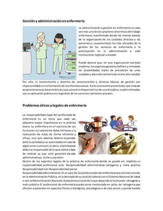 Gestióny administraciónenenfermería
La administración y gestión en enfermería es cada
vezmás unode loscaracteresdistintivosdeltrabajo
enfermero, manifestado desde los niveles básicos
de la organización de los cuidados directos a los
pacientes y usuarios hasta los más elevados de la
gestión de los servicios de enfermería o la
participación en la administración a nivel
institucional regional o estatal.
Puede decirse que, en una organización sanitaria
moderna,losaspectosgestoresdefinenyenmarcan
las posibilidades reales de prestación de unos
cuidadosyatenciónsanitariade lamás alta calidad.
Por ello, el conocimiento y dominio de conocimientos y técnicas básicas de gestión son
imprescindiblesenlaformaciónde laenfermeraactual.A ellose encaminaeste texto,que tratade
proporcionaresasbasesteóricasyque aúnael enfoqueteóricode unadisciplina,laadministración,
con su aplicación práctica en la gestión de los servicios sanitarios actuales.
Problemas éticos y legales de enfermería
La responsabilidad legal del profesional de
enfermería es un tema que cada vez
adquiere mayor importancia en la práctica
diaria. La enfermera en el ejercicio de sus
funciones no solamente debe limitarse a la
realización de éstas de forma eficiente y
eficaz, sino que además deberá responder
ante lasociedadysusautoridadesencasode
algúnerroruomisión;esdecir,elprofesional
debe serresponsable de loquerealiceodeje
de realizar ya que esto generará deudas
administrativas, civiles y penales.
Dentro de los aspectos legales de la práctica de enfermería donde se puede ver implícita su
responsabilidad profesional esta: Responsabilidad administrativa Iatrogenia y mala práctica
Responsabilidad civil Responsabilidad penal
Responsabilidadadministrativa:Enel caso de losprofesionalesde enfermeríaque prestanservicio
enla AdministraciónPública,esladerivadade surelaciónlaboral con el SistemaNacional de Salud
o con laAdministraciónNacional,AutonómicaoLocal de la que dependalainstitución.Iatrogeniay
mala práctica El profesional de enfermería puede verse involucrado en actos de iatrogenia que
afecten a pacientes en aspectos físicos o biológicos, psicológicos o de tipo social, y puede hacerlo
 