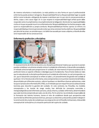 de manera voluntaria o involuntaria. La mala práctica es otra forma en que el profesional de
enfermería puede producir iatrogenia. Responsabilidad Penal La Responsabilidad legal se puede
definir como la deuda u obligación de reparar o satisfacer por sí o por otro la consecuencia de un
delito, culpa u otra causa legal. En lo que respeta la responsabilidad legal señala quien debe
responderante elcumplimientooincumplimientode tal obligación.Dentrode lasresponsabilidades
civilesenlaque se puedeincurrirenenfermeríaesta:Responsabilidadporloshechospropios:cada
quien es responsable de su propia conducta. Responsabilidad por hechos ajenos: se refiere a la
responsabilidadque tienelapersonade evitarque otrascometanhechosdañinos.Responsabilidad
porobra de lascosas:se consideraque,si el dañofuecausadoporcosasuobjetos,eldueñode ellos
será responsable de las consecuencias
Enfermería profesión y disciplina
El reconocimiento de Enfermería como una disciplina profesional implica que quienes la ejercen
puedan establecer una directa relación entre el cuidado de enfermería, el desarrollo conceptual y
el método seleccionado para proporcionar el cuidado; de esta manera el ejercicio práctico de la
profesión tiene un soporte reflexivo e ideológicoque le fundamenta. Para el lector debe ser claro
que la naturalezade la disciplinaprofesional esel cuidadode enfermería,locual corresponde a su
ser, que el desarrollo conceptual se refiere al saber, y el procedimiento de gestión del cuidado al
quehacer.Enla literaturade enfermería,estoscomponentesse encuentranclaramentedefinidosy
desarrollados por diferentes autores; sobre el quehacer se identifican diversas aplicaciones, entre
lasque el procesode enfermería(PEoPAE),esel métodoqueconmayorfrecuenciaseleccionanlas
teoristas para describir la gestión del cuidado. En este contexto, las filosofías, los modelos
conceptuales y las teorías de rango medio, han definido los conceptos esenciales o
metaparadigmáticosde Enfermería:persona,salud,entorno,cuidado-enfermería,determinandolo
que cada teoristacomprende porcada uno de ellos.Porlo anterior,lasentidadesresponsablesde
la formación del talento humano, tienen el reto de establecer desde qué perspectiva está
asumiendolasdiferentesposturasteóricas,paraque susdocentesyeducandospuedantrabajaren
laconstrucciónde unplande cuidadoque seacongruente conlafilosofíainstitucional,eldesarrollo
conceptual de la disciplina y la situación particular del sujeto de cuidado.
 
