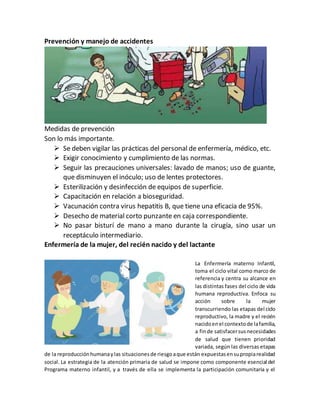 Prevención y manejo de accidentes
Medidas de prevención
Son lo más importante.
 Se deben vigilar las prácticas del personal de enfermería, médico, etc.
 Exigir conocimiento y cumplimiento de las normas.
 Seguir las precauciones universales: lavado de manos; uso de guante,
que disminuyen el inóculo; uso de lentes protectores.
 Esterilización y desinfección de equipos de superficie.
 Capacitación en relación a bioseguridad.
 Vacunación contra virus hepatitis B, que tiene una eficacia de 95%.
 Desecho de material corto punzante en caja correspondiente.
 No pasar bisturí de mano a mano durante la cirugía, sino usar un
receptáculo intermediario.
Enfermería de la mujer, del recién nacido y del lactante
La Enfermería materno Infantil,
toma el ciclo vital como marco de
referencia y centra su alcance en
las distintas fases del ciclo de vida
humana reproductiva. Enfoca su
acción sobre la mujer
transcurriendo las etapas del ciclo
reproductivo, la madre y el recién
nacidoenel contextode lafamilia,
a finde satisfacersusnecesidades
de salud que tienen prioridad
variada, según las diversas etapas
de la reproducciónhumanaylas situacionesde riesgoaque están expuestasensupropiarealidad
social. La estrategia de la atención primaria de salud se impone como componente esencial del
Programa materno infantil, y a través de ella se implementa la participación comunitaria y el
 
