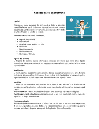 Cuidados básicos en enfermería
¿Qué es?
Entendemos como cuidados de enfermería a toda la atención
especializada que pueda recibir una persona, bien sea de manera
preventivaocuandose encuentre enferma,bienseaque esté recluida
en una institución de salud o en su casa.
Tipos de cuidados básicos de enfermería
 Higiene del paciente
 Movilización
 Movilización de la cama a la silla
 Nutrición
 Nutrición parental
 Nutrición enteral
 Eliminación Urinaria
Higiene del paciente
La higiene del paciente es una intervención básica de enfermería que tiene como objetivo
proporcionarbienestarycomodidad,alavezqueconstituyeunaimportantemedidade luchacontra
las infecciones.
Movilización
La movilizaciónde lospacientescomprendelastécnicaspara colocarlesymoverlescorrectamente
en la cama, así como el movimiento que deben realizar en la habitación o el transporte a otros
lugares del hospital a través de sillas de ruedas, camillas o en la propia cama.
Nutrición
La nutrición en enfermería y en diversas áreas médicas hace referencia al estudio de los
componentesde losalimentosyasímismoal aporte nutricional onutrimental que otorganestosal
cuerpo.
Nutrición enteral: a través de una sonda colocada en el estómago o el intestino delgado
Nutrición parenteral:a través de una sonda insertadaenuna venamediante lacual los nutrientes
ingresan a la sangre directamente
Eliminación urinaria
Valoración de la eliminaciónurinaria. La exploración física se lleva a cabo utilizando: La percusión
de los riñonesparadetectaráreas de dolor.La inspecciónse llevaacabo con el finde inspeccionar
el meato uretral para detectar la presencia de hinchazón, flujo o inflamación.
 