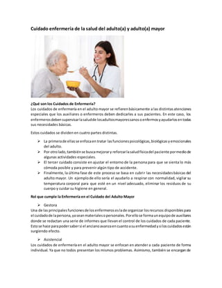 Cuidado enfermería de la salud del adulto(a) y adulto(a) mayor
¿Qué son los Cuidados de Enfermería?
Los cuidados de enfermería en el adulto mayor se refierenbásicamente a las distintasatenciones
especiales que los auxiliares o enfermeros deben dedicarles a sus pacientes. En este caso, los
enfermerosdebensupervisarlasaludde losadultosmayoressanosoenfermosyayudarlosentodas
sus necesidades básicas.
Estos cuidados se dividen en cuatro partes distintas.
 La primerade ellasse enfocaen tratar lasfuncionespsicológicas,biológicasyemocionales
del adulto.
 Por otrolado,tambiénse buscamejorary reforzarlasaludfísicadel paciente pormediode
algunas actividades especiales.
 El tercer cuidado consiste en ajustar el entorno de la persona para que se sienta lo más
cómoda posible y para prevenir algún tipo de accidente.
 Finalmente, la última fase de este proceso se basa en cubrir las necesidadesbásicas del
adulto mayor. Un ejemplode ello sería el ayudarlo a respirar con normalidad, vigilar su
temperatura corporal para que esté en un nivel adecuado, eliminar los residuos de su
cuerpo y cuidar su higiene en general.
Rol que cumple la Enfermería en el Cuidado del Adulto Mayor
 Gestora
Una de las principalesfuncionesde losenfermeroseslade organizar losrecursos disponiblespara
el cuidadode lapersona,yaseanmaterialesopersonales.Porellose formaunequipode auxiliares
donde se redactan una serie de informes que llevan el control de los cuidados de cada paciente.
Estose hace parapodersabersi el ancianoavanzaencuantoasuenfermedadysi loscuidadosestán
surgiendo efecto.
 Asistencial
Los cuidados de enfermería en el adulto mayor se enfocan en atender a cada paciente de forma
individual. Ya que no todos presentan los mismos problemas. Asimismo, también se encargan de
 