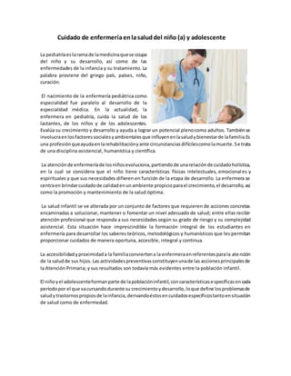 Cuidado de enfermeríaenlasaluddel niño (a) y adolescente
La pediatríaeslaramade lamedicinaquese ocupa
del niño y su desarrollo, así como de las
enfermedades de la infancia y su tratamiento. La
palabra proviene del griego país, países, niño,
curación.
El nacimiento de la enfermería pediátrica como
especialidad fue paralelo al desarrollo de la
especialidad médica. En la actualidad, la
enfermera en pediatría, cuida la salud de los
lactantes, de los niños y de los adolescentes.
Evalúa su crecimiento y desarrollo y ayuda a lograr un potencial plenocomo adultos. Tambiénse
involucraenlosfactoressocialesyambientalesque influyenenlasaludybienestarde lafamilia.Es
una profesiónqueayudaenlarehabilitaciónyante circunstanciasdifícilescomolamuerte.Se trata
de una disciplina asistencial, humanística y científica.
La atenciónde enfermeríade losniñosevoluciona,partiendode unarelaciónde cuidadoholística,
en la cual se considera que el niño tiene características físicas intelectuales, emocionales y
espirituales y que sus necesidades difieren en función de la etapa de desarrollo. La enfermera se
centraen brindarcuidadode calidadenunambiente propicioparael crecimiento,el desarrollo,así
como la promoción y mantenimiento de la salud óptima.
La salud infantil se ve alterada por un conjunto de factores que requieren de acciones concretas
encaminadas a solucionar, mantener o fomentar un nivel adecuado de salud; entre ellas recibir
atención profesional que responda a sus necesidades según su grado de riesgo y su complejidad
asistencial. Esta situación hace imprescindible la formación integral de los estudiantes en
enfermería para desarrollar los saberes teóricos, metodológicos y humanísticos que les permitan
proporcionar cuidados de manera oportuna, accesible, integral y continua.
La accesibilidadyproximidada la familiaconviertena la enfermeraenreferentesparala atención
de la saludde sus hijos. Las actividadespreventivasconstituyenunade las accionesprincipalesde
la Atención Primaria; y sus resultados son todavía más evidentes entre la población infantil.
El niñoyel adolescenteformanparte de lapoblacióninfantil,concaracterísticasespecíficasencada
períodopor el que vacursandodurante su crecimientoydesarrollo,loque define losproblemasde
saludytrastornospropiosde lainfancia,derivandoéstosencuidadosespecíficostantoensituación
de salud como de enfermedad.
 