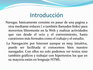 Introducción
Navegar, básicamente consiste en pasar de una pagina a
 otra mediante enlaces ( o también llamados links) para
 movernos libremente en la Web y realizar actividades
 que van desde el ocio y el entrenimiento, hasta
 cuestiones más formales como el trabajo y el estudio.
La Navegación por Internet aunque es muy intuitiva,
 puede ser facilitada si conocemos bien nuestro
 navegador. Con ellos no solo podemos ver textos sino
 también gráficos y trabajar con hipertextos los que en
 su mayoría están en lenguaje HTML.
 