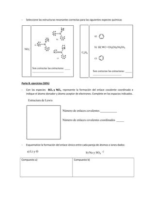 - Seleccione las estructuras resonantes correctas para las siguientes especies químicas
C6H6
a)
b)
c)
HC C CH2CH2CH2CH3
NO3
-
Son correctas las estructuras: _____
_____________________
N
O
O
O
a)
b)
c)
N
O
O
O
N
O
O
O
Son correctas las estructuras: ____
_______________________
Parte B. ejercicios (50%)
- Con las especies BCl3 y NCl3, represente la formación del enlace covalente coordinado e
indique el átomo donador y átomo aceptor de electrones. Complete en los espacios indicados.
Estructura de Lewis
Número de enlaces covalentes ___________
Número de enlaces covalentes coordinados _____
- Esquematice la formación del enlace iónico entre cada pareja de átomos o iones dados:
a) Li y O Na y SO4
-2
b)
Compuesto a) Compuesto b)
 