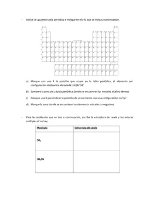 - Utilice la siguiente tabla periódica e indique en ella lo que se indica a continuación.
a) Marque con una X la posición que ocupa en la tabla periódica, el elemento con
configuración electrónica abreviada: [Ar]4s2
3d1
b) Sombree la zona de la tabla periódica donde se encuentran los metales alcalino térreos
c) Coloque una X para indicar la posición de un elemento con una configuración: ns2
np5
d) Marque la zona donde se encuentran los elementos más electronegativos.
- Para las moléculas que se dan a continuación, escriba la estructura de Lewis y los enlaces
múltiples si los hay.
Molécula Estructura de Lewis
CO2
CH3CN
 