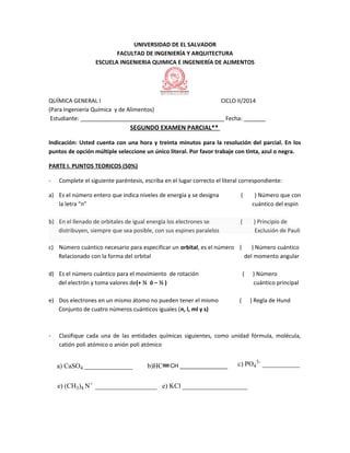 UNIVERSIDAD DE EL SALVADOR
FACULTAD DE INGENIERÍA Y ARQUITECTURA
ESCUELA INGENIERIA QUIMICA E INGENIERÍA DE ALIMENTOS
QUÍMICA GENERAL I CICLO II/2014
(Para Ingeniería Química y de Alimentos)
Estudiante: ______________________________________________ Fecha: _______
SEGUNDO EXAMEN PARCIAL**
Indicación: Usted cuenta con una hora y treinta minutos para la resolución del parcial. En los
puntos de opción múltiple seleccione un único literal. Por favor trabaje con tinta, azul o negra.
PARTE I. PUNTOS TEORICOS (50%)
- Complete el siguiente paréntesis, escriba en el lugar correcto el literal correspondiente:
a) Es el número entero que indica niveles de energía y se designa ( ) Número que con
la letra “n” cuántico del espin
b) En el llenado de orbitales de igual energía los electrones se ( ) Principio de
distribuyen, siempre que sea posible, con sus espines paralelos Exclusión de Pauli
c) Número cuántico necesario para especificar un orbital, es el número ( ) Número cuántico
Relacionado con la forma del orbital del momento angular
d) Es el número cuántico para el movimiento de rotación ( ) Número
del electrón y toma valores de(+ ½ ó – ½ ) cuántico principal
e) Dos electrones en un mismo átomo no pueden tener el mismo ( ) Regla de Hund
Conjunto de cuatro números cuánticos iguales (n, l, ml y s)
- Clasifique cada una de las entidades químicas siguientes, como unidad fórmula, molécula,
catión poli atómico o anión poli atómico
a) CaSO4 ______________ b)HC CH _______________ c) PO4
3-
___________
e) (CH3)4 N+
__________________ e) KCl ___________________
 