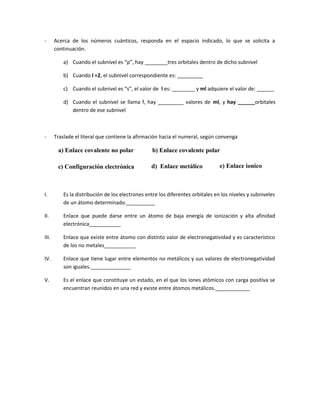 - Acerca de los números cuánticos, responda en el espacio indicado, lo que se solicita a
continuación.
a) Cuando el subnivel es “p”, hay ________tres orbitales dentro de dicho subnivel
b) Cuando l =2, el subnivel correspondiente es: _________
c) Cuando el subnivel es “s”, el valor de l es: ________ y ml adquiere el valor de: ______
d) Cuando el subnivel se llama f, hay _________ valores de ml, y hay ______orbitales
dentro de ese subnivel
- Traslade el literal que contiene la afirmación hacia el numeral, según convenga
d) Enlace metálico
b) Enlace covalente polara) Enlace covalente no polar
c) Configuración electrónica e) Enlace ionico
I. Es la distribución de los electrones entre los diferentes orbitales en los niveles y subniveles
de un átomo determinado.__________
II. Enlace que puede darse entre un átomo de baja energía de ionización y alta afinidad
electrónica___________
III. Enlace que existe entre átomo con distinto valor de electronegatividad y es característico
de los no metales___________
IV. Enlace que tiene lugar entre elementos no metálicos y sus valores de electronegatividad
son iguales.______________
V. Es el enlace que constituye un estado, en el que los iones atómicos con carga positiva se
encuentran reunidos en una red y existe entre átomos metálicos.____________
 