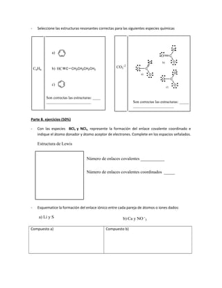- Seleccione las estructuras resonantes correctas para las siguientes especies químicas
C6H6
a)
b)
c)
HC C CH2CH2CH2CH3
Son correctas las estructuras: _____
_____________________
C
O
O
O
a)
b)
c)
C
O
O
O
C
O
O
O
Son correctas las estructuras: ____
_______________________
CO3
-2
Parte B. ejercicios (50%)
- Con las especies BCl3 y NCl3, represente la formación del enlace covalente coordinado e
indique el átomo donador y átomo aceptor de electrones. Complete en los espacios señalados.
Estructura de Lewis
Número de enlaces covalentes ___________
Número de enlaces covalentes coordinados _____
- Esquematice la formación del enlace iónico entre cada pareja de átomos o iones dados:
a) Li y S Ca y NO -
3b)
Compuesto a) Compuesto b)
 