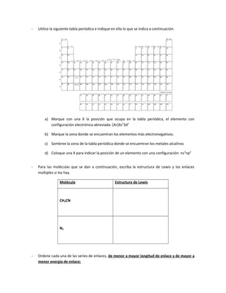 - Utilice la siguiente tabla periódica e indique en ella lo que se indica a continuación.
a) Marque con una X la posición que ocupa en la tabla periódica, el elemento con
configuración electrónica abreviada: [Ar]4s2
3d2
b) Marque la zona donde se encuentran los elementos más electronegativos.
c) Sombree la zona de la tabla periódica donde se encuentran los metales alcalinos
d) Coloque una X para indicar la posición de un elemento con una configuración: ns2
np4
- Para las moléculas que se dan a continuación, escriba la estructura de Lewis y los enlaces
múltiples si los hay.
Molécula Estructura de Lewis
CH3CN
N2
- Ordene cada una de las series de enlaces, de menor a mayor longitud de enlace y de mayor a
menor energía de enlace:
 