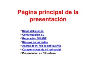 Página principal de la
    presentación
Datos del alumno
Comunicación 2.0
Reputación ONLINE
Riesgos en las redes
Acerca de mi red social favorita
Características de mi red social
Presentación en Slideshare
 