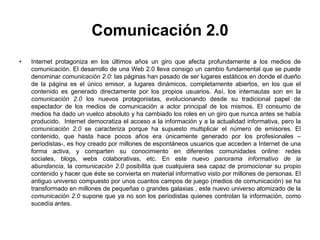 Comunicación 2.0
•   Internet protagoniza en los últimos años un giro que afecta profundamente a los medios de
    comunicación. El desarrollo de una Web 2.0 lleva consigo un cambio fundamental que se puede
    denominar comunicación 2.0: las páginas han pasado de ser lugares estáticos en donde el dueño
    de la página es el único emisor, a lugares dinámicos, completamente abiertos, en los que el
    contenido es generado directamente por los propios usuarios. Así, los internautas son en la
    comunicación 2.0 los nuevos protagonistas, evolucionando desde su tradicional papel de
    espectador de los medios de comunicación a actor principal de los mismos. El consumo de
    medios ha dado un vuelco absoluto y ha cambiado los roles en un giro que nunca antes se había
    producido. Internet democratiza el acceso a la información y a la actualidad informativa, pero la
    comunicación 2.0 se caracteriza porque ha supuesto multiplicar el número de emisores. El
    contenido, que hasta hace pocos años era únicamente generado por los profesionales –
    periodistas-, es hoy creado por millones de espontáneos usuarios que acceden a Internet de una
    forma activa, y comparten su conocimiento en diferentes comunidades online: redes
    sociales, blogs, webs colaborativas, etc. En este nuevo panorama informativo de la
    abundancia, la comunicación 2.0 posibilita que cualquiera sea capaz de promocionar su propio
    contenido y hacer que éste se convierta en material informativo visto por millones de personas. El
    antiguo universo compuesto por unos cuantos campos de juego (medios de comunicación) se ha
    transformado en millones de pequeñas o grandes galaxias , este nuevo universo atomizado de la
    comunicación 2.0 supone que ya no son los periodistas quienes controlan la información, como
    sucedía antes.
 