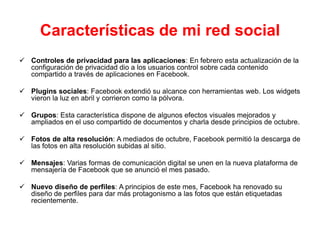 Características de mi red social
 Controles de privacidad para las aplicaciones: En febrero esta actualización de la
  configuración de privacidad dio a los usuarios control sobre cada contenido
  compartido a través de aplicaciones en Facebook.

 Plugins sociales: Facebook extendió su alcance con herramientas web. Los widgets
  vieron la luz en abril y corrieron como la pólvora.

 Grupos: Esta característica dispone de algunos efectos visuales mejorados y
  ampliados en el uso compartido de documentos y charla desde principios de octubre.

 Fotos de alta resolución: A mediados de octubre, Facebook permitió la descarga de
  las fotos en alta resolución subidas al sitio.

 Mensajes: Varias formas de comunicación digital se unen en la nueva plataforma de
  mensajería de Facebook que se anunció el mes pasado.

 Nuevo diseño de perfiles: A principios de este mes, Facebook ha renovado su
  diseño de perfiles para dar más protagonismo a las fotos que están etiquetadas
  recientemente.
 