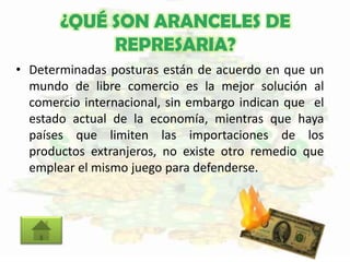¿QUÉ SON ARANCELES DE
REPRESARIA?
• Determinadas posturas están de acuerdo en que un
mundo de libre comercio es la mejor solución al
comercio internacional, sin embargo indican que el
estado actual de la economía, mientras que haya
países que limiten las importaciones de los
productos extranjeros, no existe otro remedio que
emplear el mismo juego para defenderse.
 