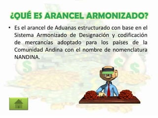 ¿QUÉ ES ARANCEL ARMONIZADO?
• Es el arancel de Aduanas estructurado con base en el
Sistema Armonizado de Designación y codificación
de mercancías adoptado para los países de la
Comunidad Andina con el nombre de nomenclatura
NANDINA.
 