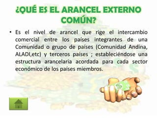 ¿QUÉ ES EL ARANCEL EXTERNO
COMÚN?
• Es el nivel de arancel que rige el intercambio
comercial entre los países integrantes de una
Comunidad o grupo de países (Comunidad Andina,
ALADI,etc) y terceros países ; estableciéndose una
estructura arancelaria acordada para cada sector
económico de los países miembros.
 