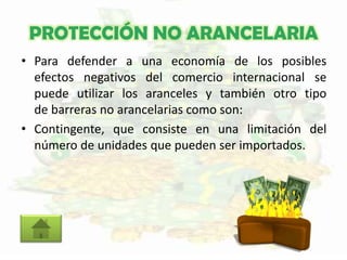 PROTECCIÓN NO ARANCELARIA
• Para defender a una economía de los posibles
efectos negativos del comercio internacional se
puede utilizar los aranceles y también otro tipo
de barreras no arancelarias como son:
• Contingente, que consiste en una limitación del
número de unidades que pueden ser importados.
 