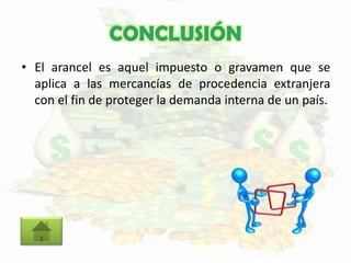 CONCLUSIÓN
• El arancel es aquel impuesto o gravamen que se
aplica a las mercancías de procedencia extranjera
con el fin de proteger la demanda interna de un país.
 