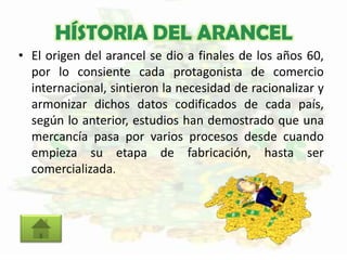 HÍSTORIA DEL ARANCEL
• El origen del arancel se dio a finales de los años 60,
por lo consiente cada protagonista de comercio
internacional, sintieron la necesidad de racionalizar y
armonizar dichos datos codificados de cada país,
según lo anterior, estudios han demostrado que una
mercancía pasa por varios procesos desde cuando
empieza su etapa de fabricación, hasta ser
comercializada.
 
