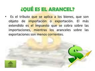 ¿QUÉ ES EL ARANCEL?
• Es el tributo que se aplica a los bienes, que son
objeto de importación o exportación. El más
extendido es el impuesto que se cobra sobre las
importaciones, mientras los aranceles sobre las
exportaciones son menos corrientes.
 