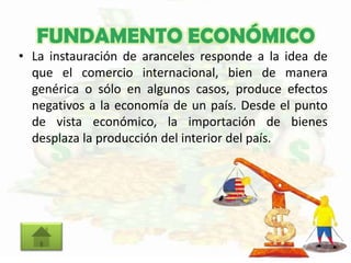 FUNDAMENTO ECONÓMICO
• La instauración de aranceles responde a la idea de
que el comercio internacional, bien de manera
genérica o sólo en algunos casos, produce efectos
negativos a la economía de un país. Desde el punto
de vista económico, la importación de bienes
desplaza la producción del interior del país.
 