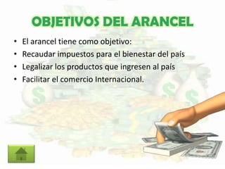 OBJETIVOS DEL ARANCEL
• El arancel tiene como objetivo:
• Recaudar impuestos para el bienestar del país
• Legalizar los productos que ingresen al país
• Facilitar el comercio Internacional.
 