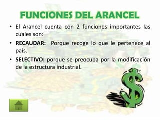 FUNCIONES DEL ARANCEL
• El Arancel cuenta con 2 funciones importantes las
cuales son:
• RECAUDAR: Porque recoge lo que le pertenece al
país.
• SELECTIVO: porque se preocupa por la modificación
de la estructura industrial.
 