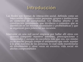 Las Redes son formas de interacción social, definida como un
intercambio dinámico entre personas, grupos e instituciones
en contextos de complejidad. Un sistema abierto y en
construcción permanente que involucra a conjuntos que se
identifican en las mismas necesidades y problemáticas y que
se organizan para potenciar sus recursos.
Intervenir en una red social empieza por hallar allí otros con
quienes compartir nuestros intereses, preocupaciones o
necesidades y aunque no sucediera más que eso, eso mismo
ya es mucho porque rompe el aislamiento que suele aquejar
a la gran mayoría de las personas, lo cual suele manifestarse
en retraimiento y otras veces en excesiva vida social sin
afectos comprometidos
 