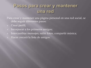 Para crear y mantener una página personal en una red social, se
debe seguir diferentes pasos:
 Crear perfil;
 Incorporar a los primeros amigos;
 Intercambiar mensajes, subir fotos, compartir música;
 Hacer crecerá la lista de amigos.
 